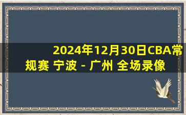 2024年12月30日CBA常规赛 宁波 - 广州 全场录像